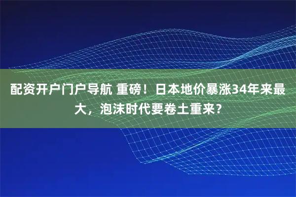 配资开户门户导航 重磅！日本地价暴涨34年来最大，泡沫时代要卷土重来？