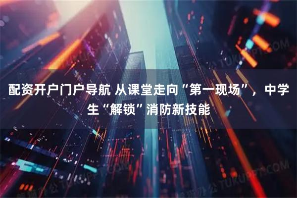 配资开户门户导航 从课堂走向“第一现场”，中学生“解锁”消防新技能