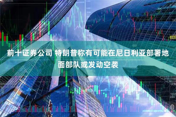 前十证券公司 特朗普称有可能在尼日利亚部署地面部队或发动空袭