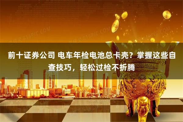 前十证券公司 电车年检电池总卡壳？掌握这些自查技巧，轻松过检不折腾