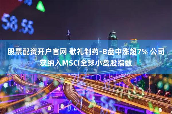 股票配资开户官网 歌礼制药-B盘中涨超7% 公司获纳入MSCI全球小盘股指数
