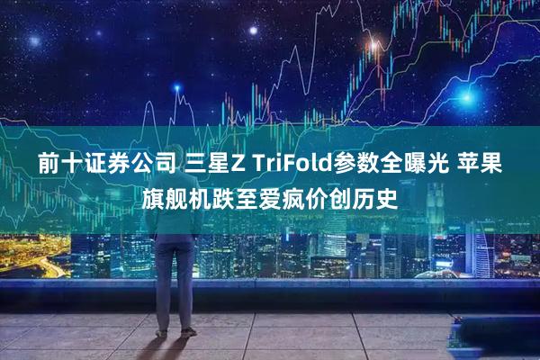 前十证券公司 三星Z TriFold参数全曝光 苹果旗舰机跌至爱疯价创历史