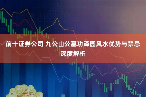 前十证券公司 九公山公墓功泽园风水优势与禁忌深度解析