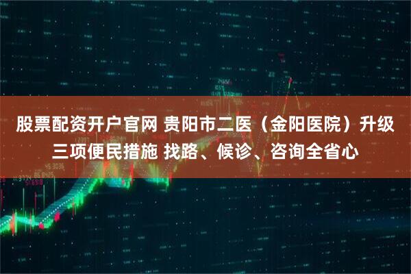 股票配资开户官网 贵阳市二医（金阳医院）升级三项便民措施 找路、候诊、咨询全省心