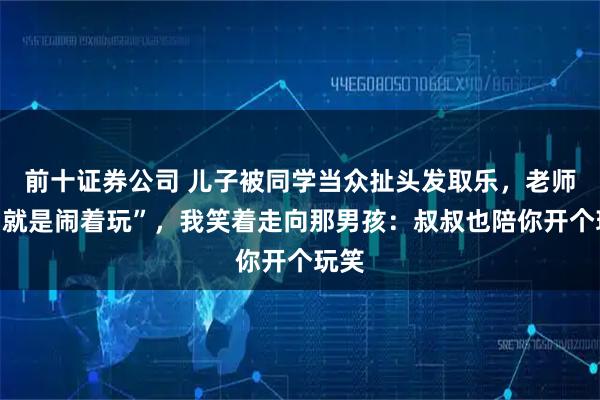 前十证券公司 儿子被同学当众扯头发取乐，老师说“就是闹着玩”，我笑着走向那男孩：叔叔也陪你开个玩笑