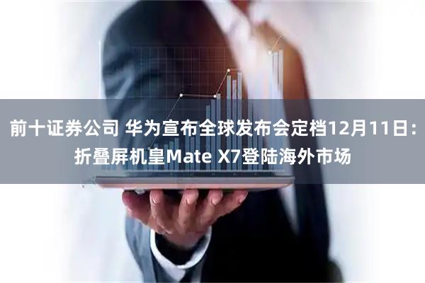 前十证券公司 华为宣布全球发布会定档12月11日：折叠屏机皇Mate X7登陆海外市场