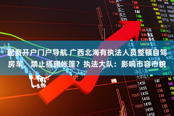 配资开户门户导航 广西北海有执法人员整顿自驾房车，禁止搭建帐篷？执法大队：影响市容市貌