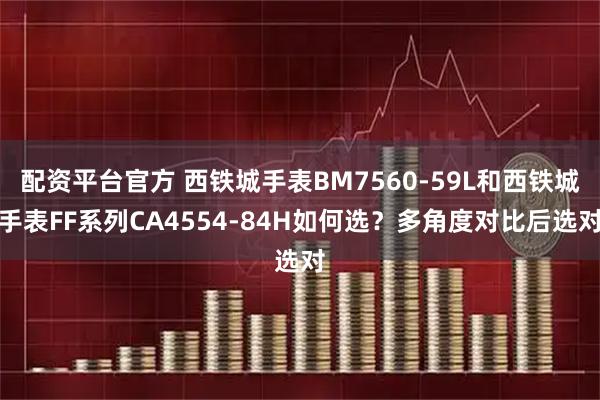 配资平台官方 西铁城手表BM7560-59L和西铁城手表FF系列CA4554-84H如何选？多角度对比后选对
