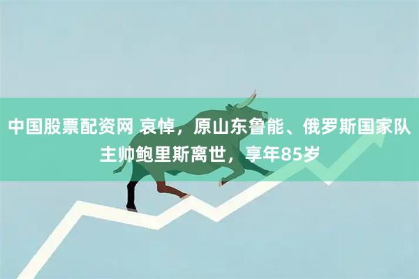 中国股票配资网 哀悼，原山东鲁能、俄罗斯国家队主帅鲍里斯离世，享年85岁