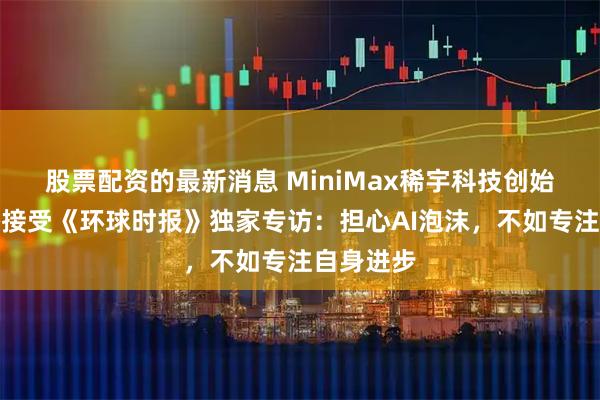 股票配资的最新消息 MiniMax稀宇科技创始人闫俊杰接受《环球时报》独家专访：担心AI泡沫，不如专注自身进步