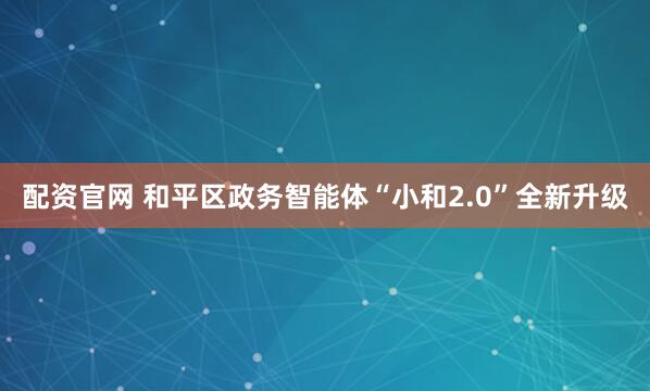 配资官网 和平区政务智能体“小和2.0”全新升级