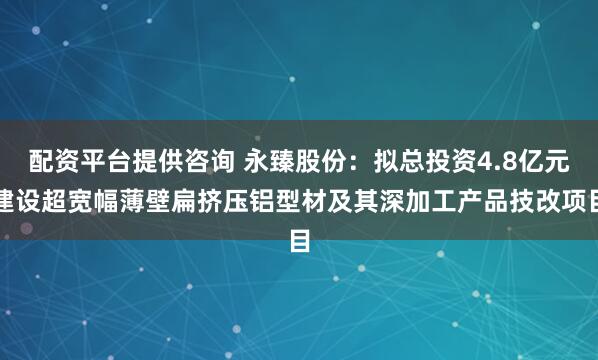 配资平台提供咨询 永臻股份：拟总投资4.8亿元建设超宽幅薄壁扁挤压铝型材及其深加工产品技改项目