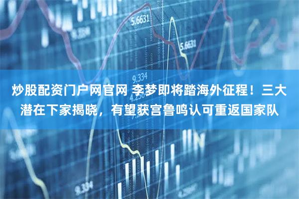 炒股配资门户网官网 李梦即将踏海外征程！三大潜在下家揭晓，有望获宫鲁鸣认可重返国家队