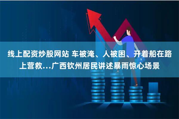 线上配资炒股网站 车被淹、人被困、开着船在路上营救…广西钦州居民讲述暴雨惊心场景