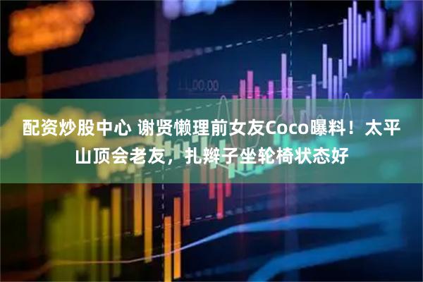 配资炒股中心 谢贤懒理前女友Coco曝料！太平山顶会老友，扎辫子坐轮椅状态好