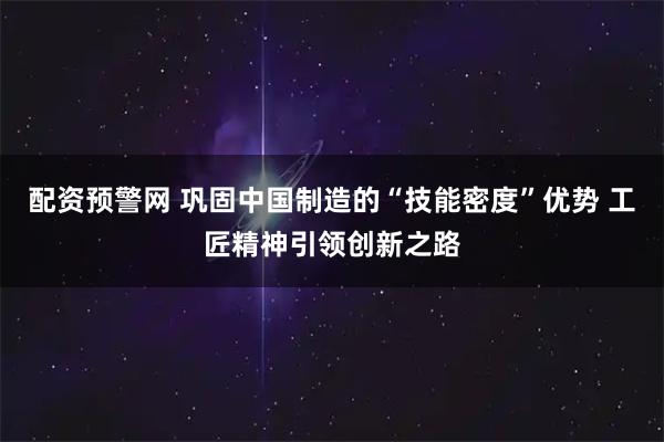 配资预警网 巩固中国制造的“技能密度”优势 工匠精神引领创新之路