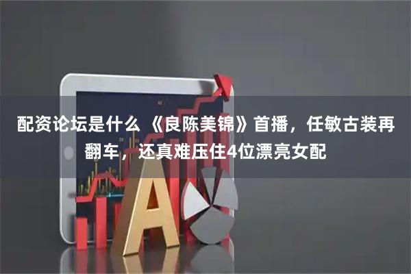 配资论坛是什么 《良陈美锦》首播，任敏古装再翻车，还真难压住4位漂亮女配