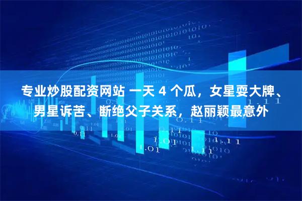 专业炒股配资网站 一天 4 个瓜，女星耍大牌、男星诉苦、断绝父子关系，赵丽颖最意外