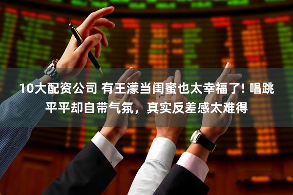 10大配资公司 有王濛当闺蜜也太幸福了! 唱跳平平却自带气氛，真实反差感太难得