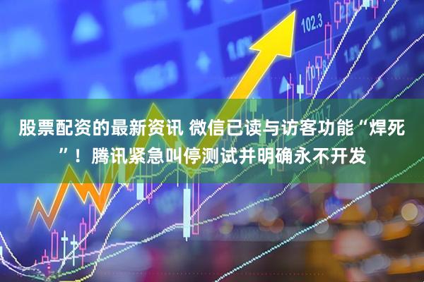 股票配资的最新资讯 微信已读与访客功能“焊死”！腾讯紧急叫停测试并明确永不开发