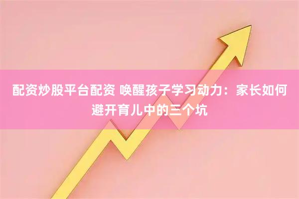 配资炒股平台配资 唤醒孩子学习动力：家长如何避开育儿中的三个坑