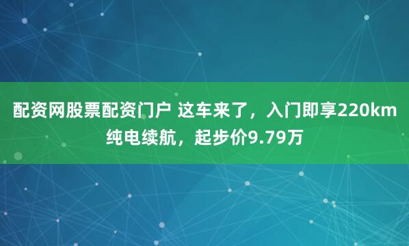配资网股票配资门户 这车来了，入门即享220km纯电续航，起步价9.79万