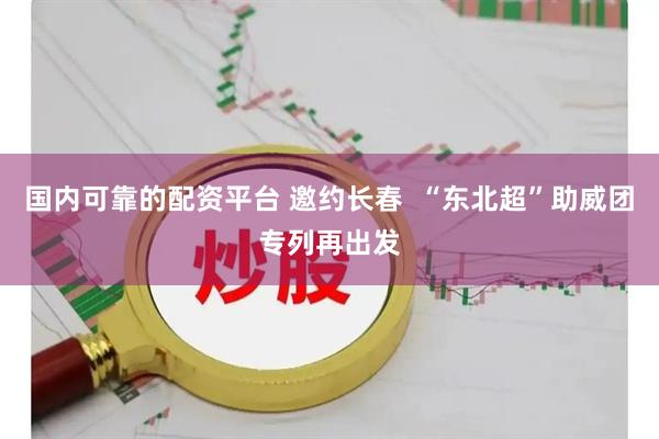 国内可靠的配资平台 邀约长春  “东北超”助威团专列再出发
