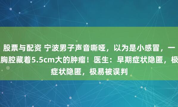 股票与配资 宁波男子声音嘶哑，以为是小感冒，一查才发现胸腔藏着5.5cm大的肿瘤！医生：早期症状隐匿，极易被误判