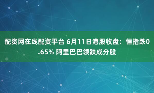 配资网在线配资平台 6月11日港股收盘：恒指跌0.65% 阿里巴巴领跌成分股