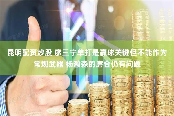 昆明配资炒股 廖三宁单打是赢球关键但不能作为常规武器 杨瀚森的磨合仍有问题