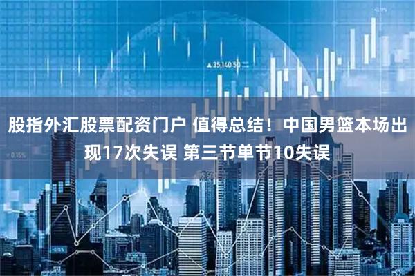 股指外汇股票配资门户 值得总结！中国男篮本场出现17次失误 第三节单节10失误