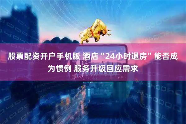 股票配资开户手机版 酒店“24小时退房”能否成为惯例 服务升级回应需求