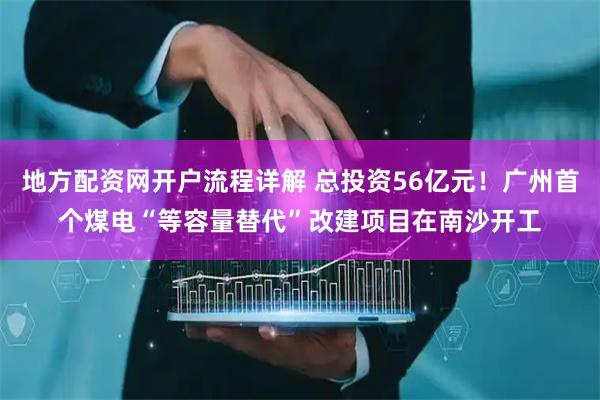 地方配资网开户流程详解 总投资56亿元！广州首个煤电“等容量替代”改建项目在南沙开工
