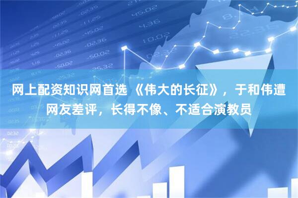 网上配资知识网首选 《伟大的长征》，于和伟遭网友差评，长得不像、不适合演教员